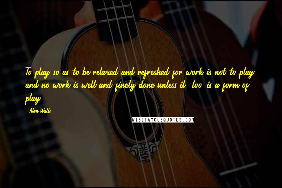 Alan Watts Quotes: To play so as to be relaxed and refreshed for work is not to play, and no work is well and finely done unless it, too, is a form of play.