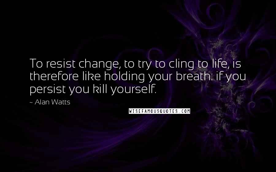 Alan Watts Quotes: To resist change, to try to cling to life, is therefore like holding your breath: if you persist you kill yourself.