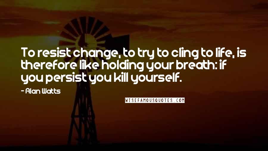 Alan Watts Quotes: To resist change, to try to cling to life, is therefore like holding your breath: if you persist you kill yourself.