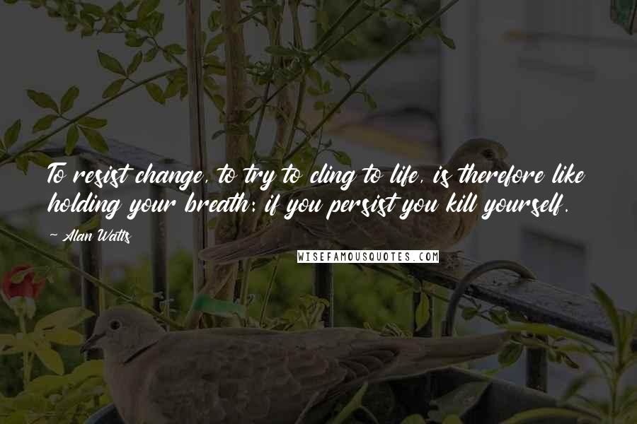 Alan Watts Quotes: To resist change, to try to cling to life, is therefore like holding your breath: if you persist you kill yourself.
