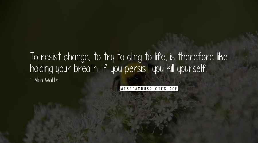 Alan Watts Quotes: To resist change, to try to cling to life, is therefore like holding your breath: if you persist you kill yourself.