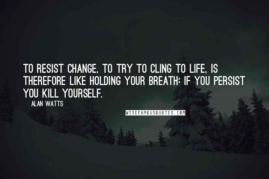 Alan Watts Quotes: To resist change, to try to cling to life, is therefore like holding your breath: if you persist you kill yourself.