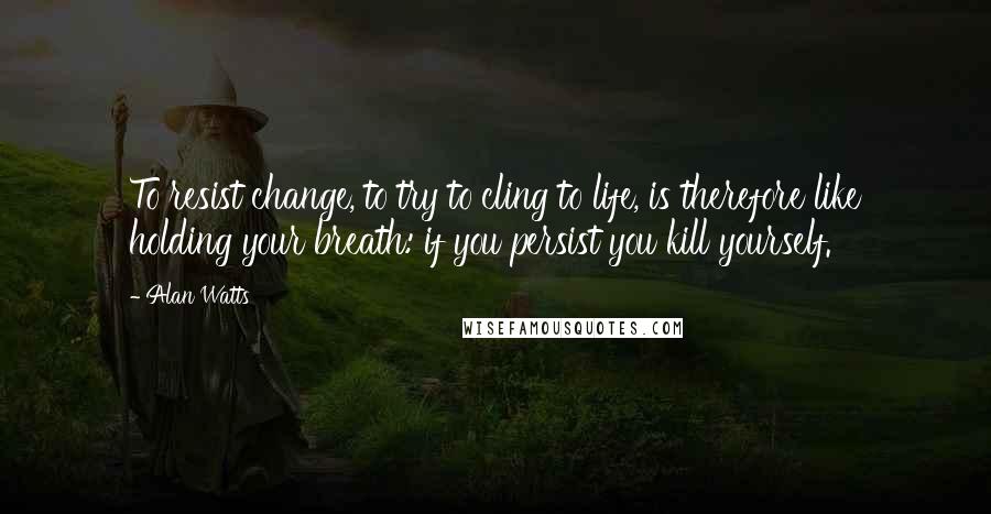 Alan Watts Quotes: To resist change, to try to cling to life, is therefore like holding your breath: if you persist you kill yourself.