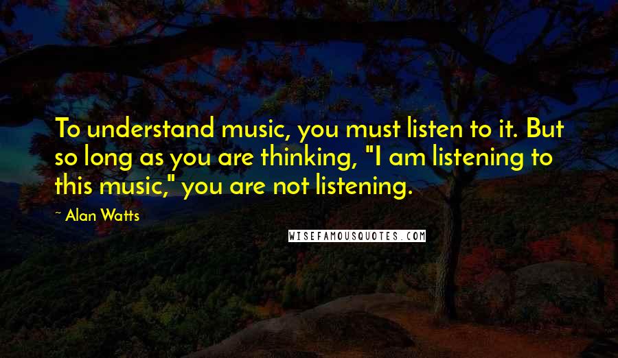 Alan Watts Quotes: To understand music, you must listen to it. But so long as you are thinking, "I am listening to this music," you are not listening.