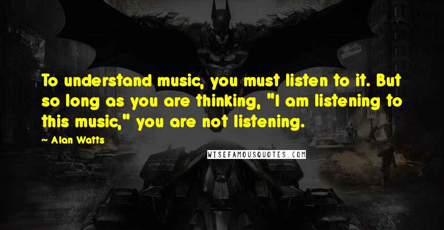 Alan Watts Quotes: To understand music, you must listen to it. But so long as you are thinking, "I am listening to this music," you are not listening.