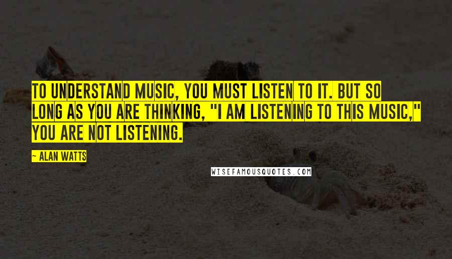 Alan Watts Quotes: To understand music, you must listen to it. But so long as you are thinking, "I am listening to this music," you are not listening.