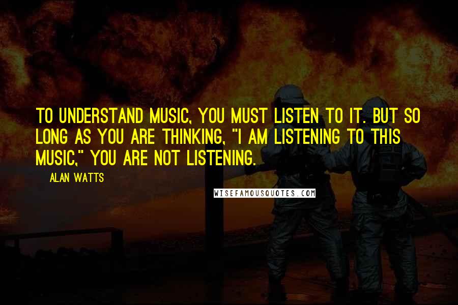 Alan Watts Quotes: To understand music, you must listen to it. But so long as you are thinking, "I am listening to this music," you are not listening.