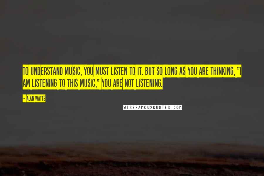 Alan Watts Quotes: To understand music, you must listen to it. But so long as you are thinking, "I am listening to this music," you are not listening.
