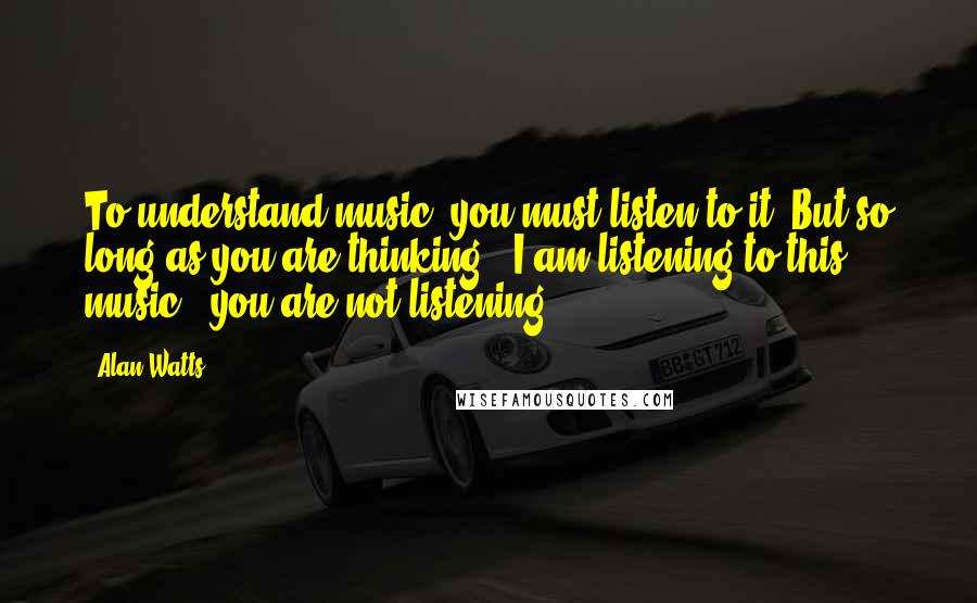 Alan Watts Quotes: To understand music, you must listen to it. But so long as you are thinking, "I am listening to this music," you are not listening.