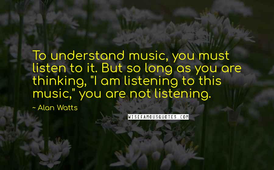 Alan Watts Quotes: To understand music, you must listen to it. But so long as you are thinking, "I am listening to this music," you are not listening.