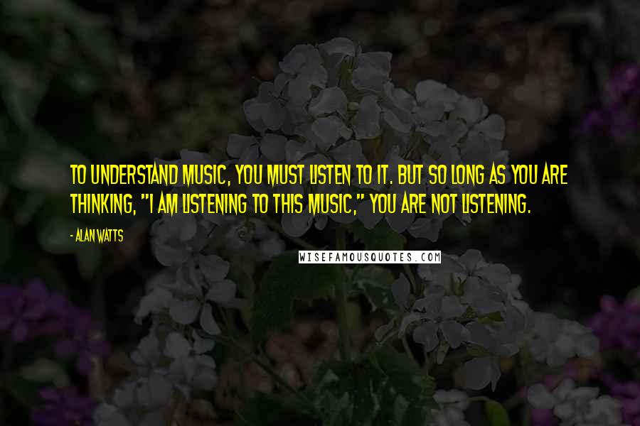 Alan Watts Quotes: To understand music, you must listen to it. But so long as you are thinking, "I am listening to this music," you are not listening.
