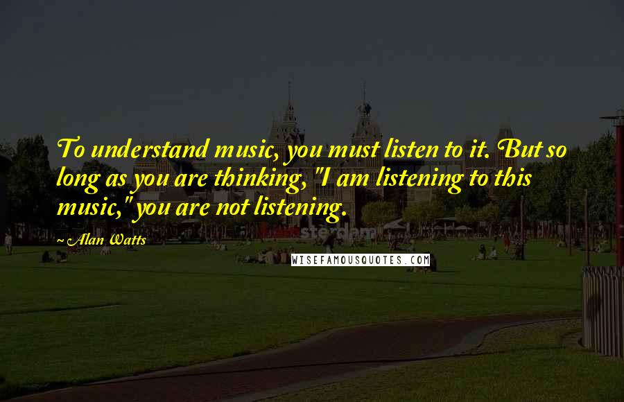 Alan Watts Quotes: To understand music, you must listen to it. But so long as you are thinking, "I am listening to this music," you are not listening.