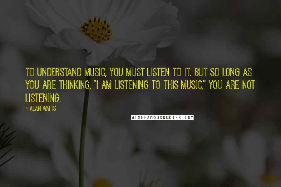 Alan Watts Quotes: To understand music, you must listen to it. But so long as you are thinking, "I am listening to this music," you are not listening.