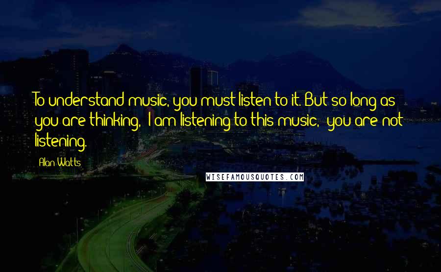 Alan Watts Quotes: To understand music, you must listen to it. But so long as you are thinking, "I am listening to this music," you are not listening.