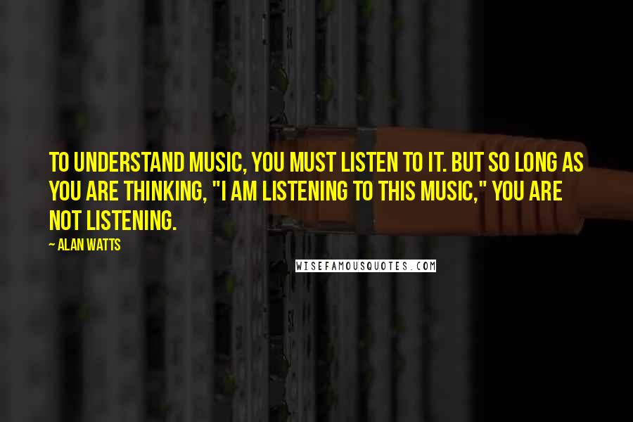 Alan Watts Quotes: To understand music, you must listen to it. But so long as you are thinking, "I am listening to this music," you are not listening.