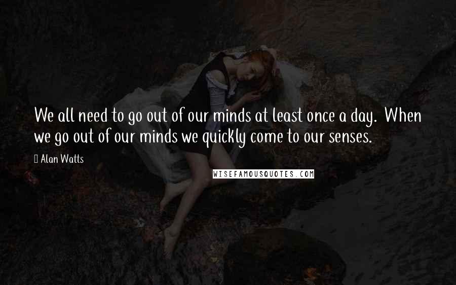 Alan Watts Quotes: We all need to go out of our minds at least once a day.  When we go out of our minds we quickly come to our senses.