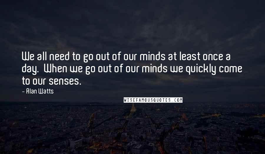 Alan Watts Quotes: We all need to go out of our minds at least once a day.  When we go out of our minds we quickly come to our senses.