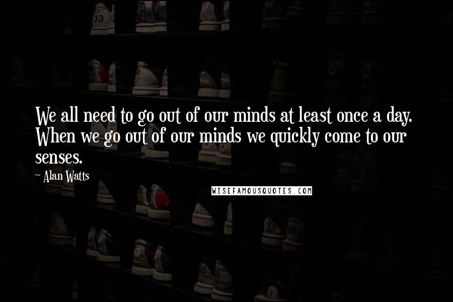 Alan Watts Quotes: We all need to go out of our minds at least once a day.  When we go out of our minds we quickly come to our senses.