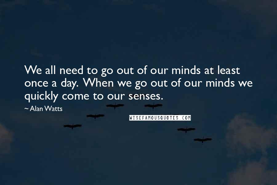 Alan Watts Quotes: We all need to go out of our minds at least once a day.  When we go out of our minds we quickly come to our senses.