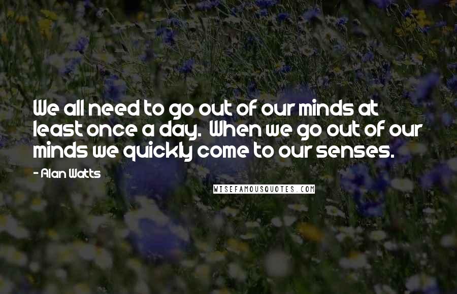 Alan Watts Quotes: We all need to go out of our minds at least once a day.  When we go out of our minds we quickly come to our senses.