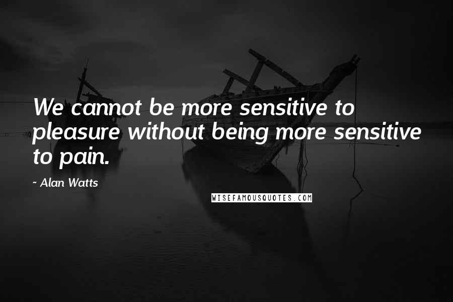 Alan Watts Quotes: We cannot be more sensitive to pleasure without being more sensitive to pain.