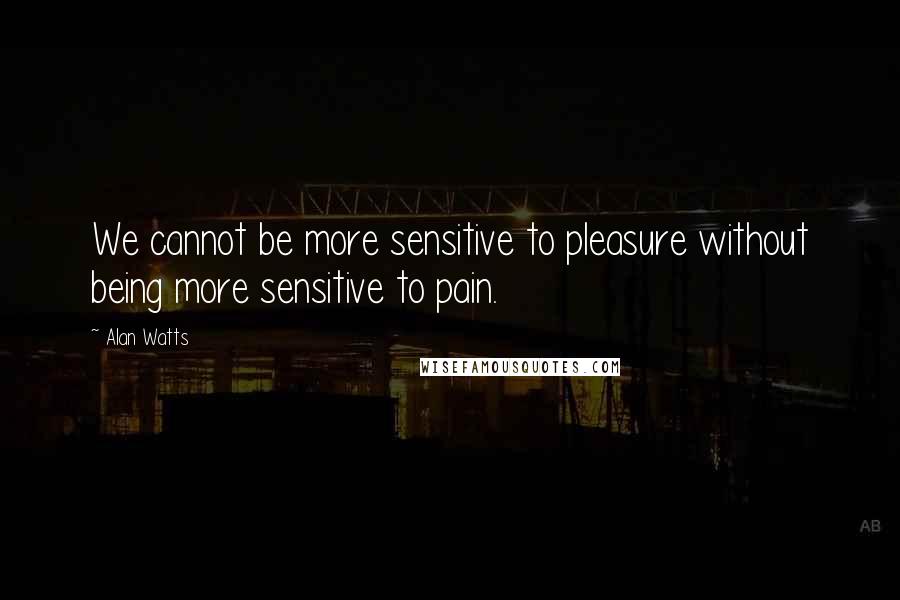 Alan Watts Quotes: We cannot be more sensitive to pleasure without being more sensitive to pain.