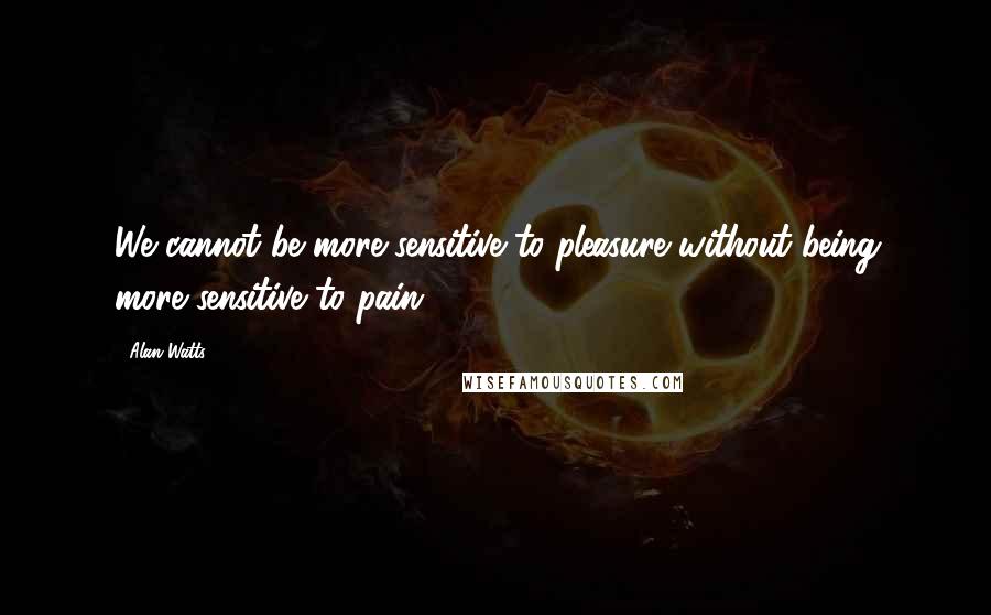 Alan Watts Quotes: We cannot be more sensitive to pleasure without being more sensitive to pain.