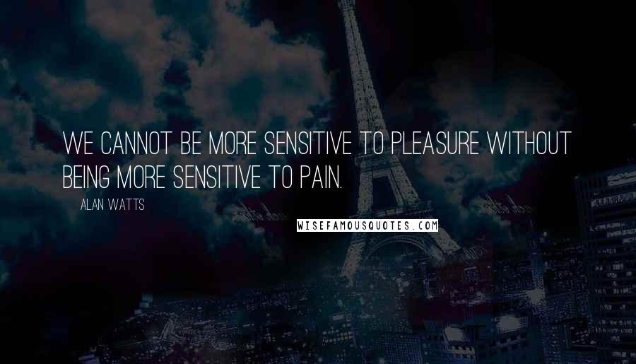 Alan Watts Quotes: We cannot be more sensitive to pleasure without being more sensitive to pain.