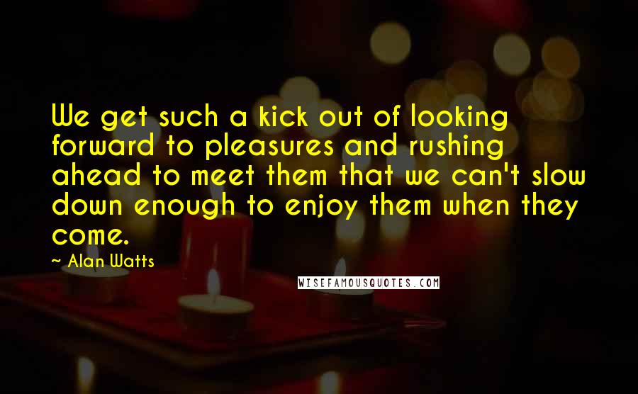 Alan Watts Quotes: We get such a kick out of looking forward to pleasures and rushing ahead to meet them that we can't slow down enough to enjoy them when they come.