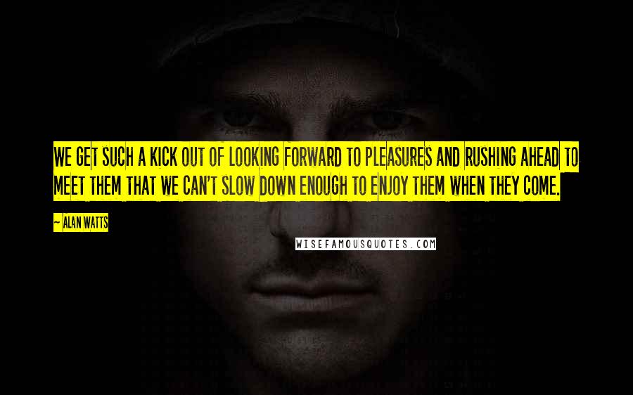 Alan Watts Quotes: We get such a kick out of looking forward to pleasures and rushing ahead to meet them that we can't slow down enough to enjoy them when they come.