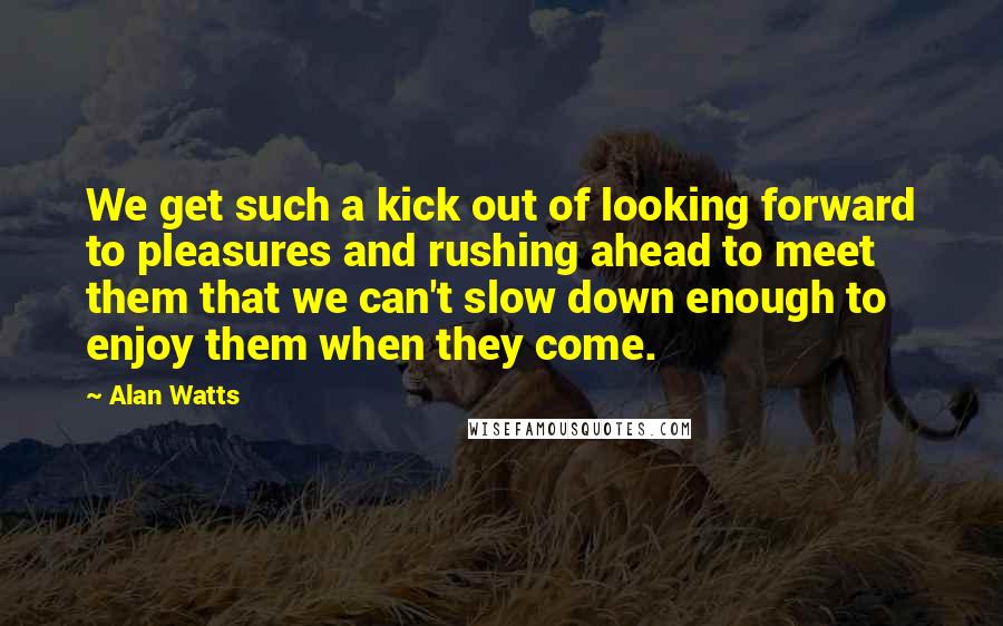 Alan Watts Quotes: We get such a kick out of looking forward to pleasures and rushing ahead to meet them that we can't slow down enough to enjoy them when they come.