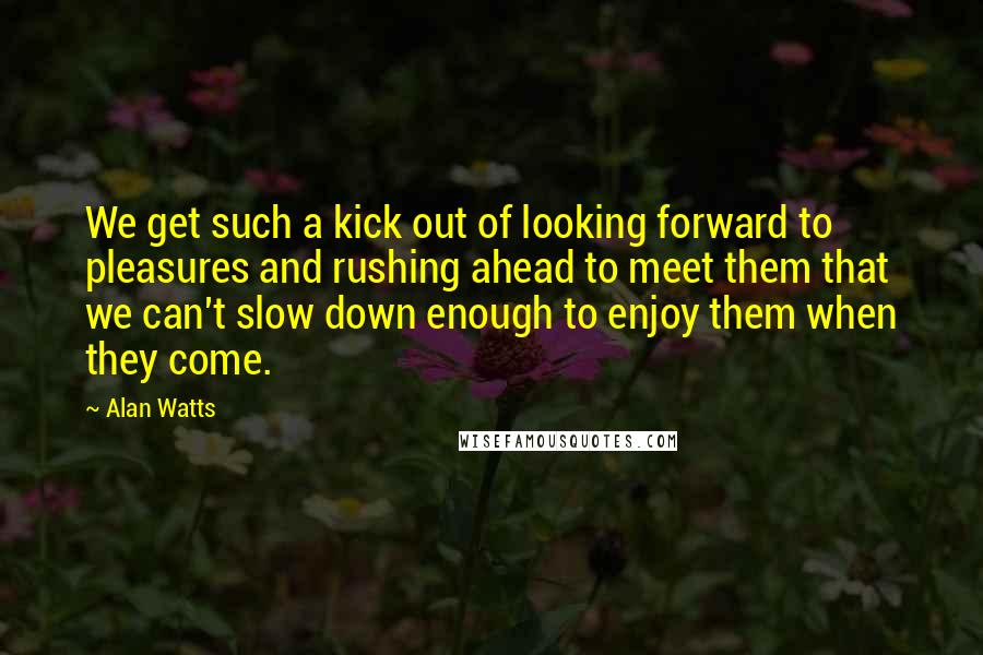 Alan Watts Quotes: We get such a kick out of looking forward to pleasures and rushing ahead to meet them that we can't slow down enough to enjoy them when they come.