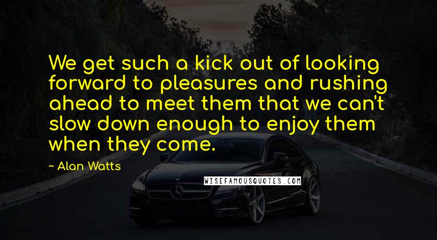 Alan Watts Quotes: We get such a kick out of looking forward to pleasures and rushing ahead to meet them that we can't slow down enough to enjoy them when they come.