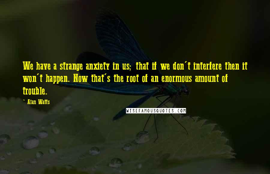 Alan Watts Quotes: We have a strange anxiety in us; that if we don't interfere then it won't happen. Now that's the root of an enormous amount of trouble.