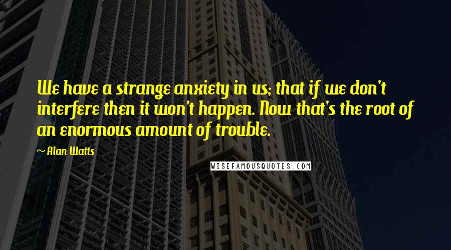 Alan Watts Quotes: We have a strange anxiety in us; that if we don't interfere then it won't happen. Now that's the root of an enormous amount of trouble.