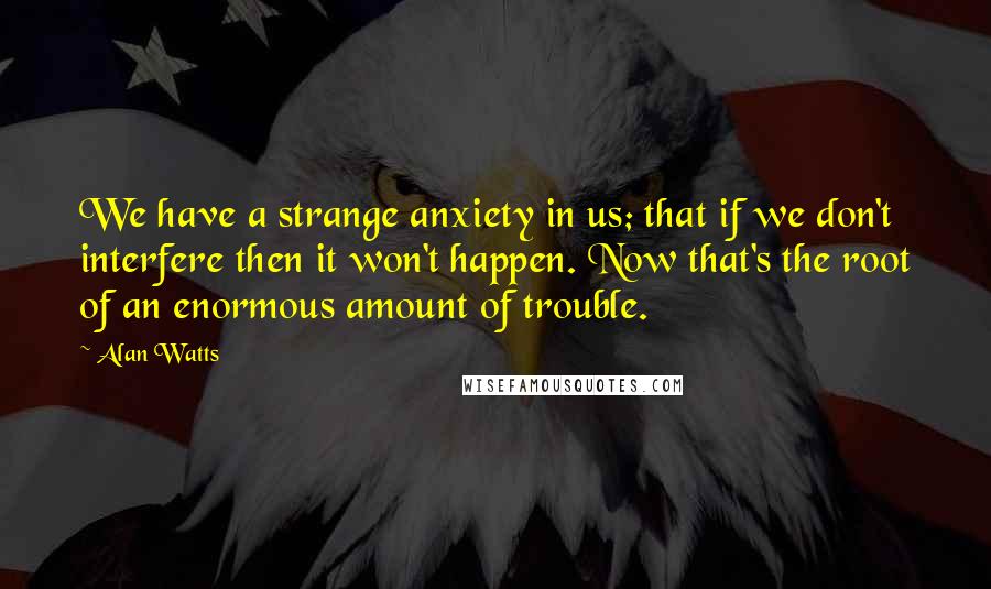 Alan Watts Quotes: We have a strange anxiety in us; that if we don't interfere then it won't happen. Now that's the root of an enormous amount of trouble.