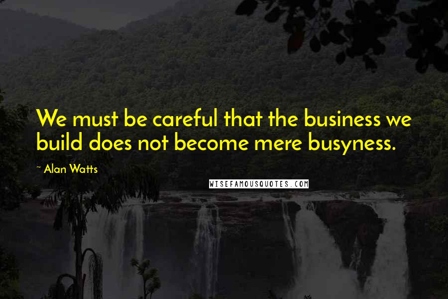 Alan Watts Quotes: We must be careful that the business we build does not become mere busyness.