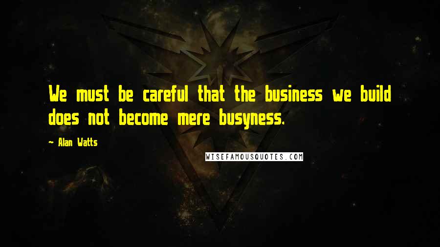 Alan Watts Quotes: We must be careful that the business we build does not become mere busyness.