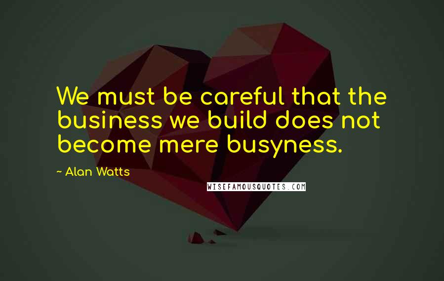 Alan Watts Quotes: We must be careful that the business we build does not become mere busyness.