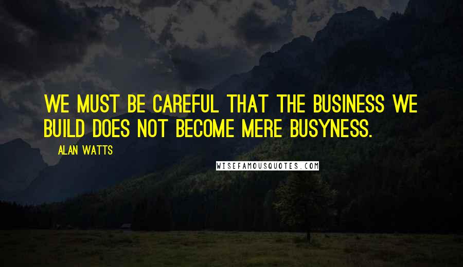 Alan Watts Quotes: We must be careful that the business we build does not become mere busyness.