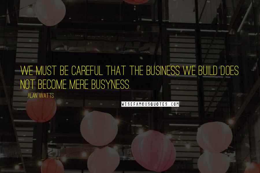 Alan Watts Quotes: We must be careful that the business we build does not become mere busyness.