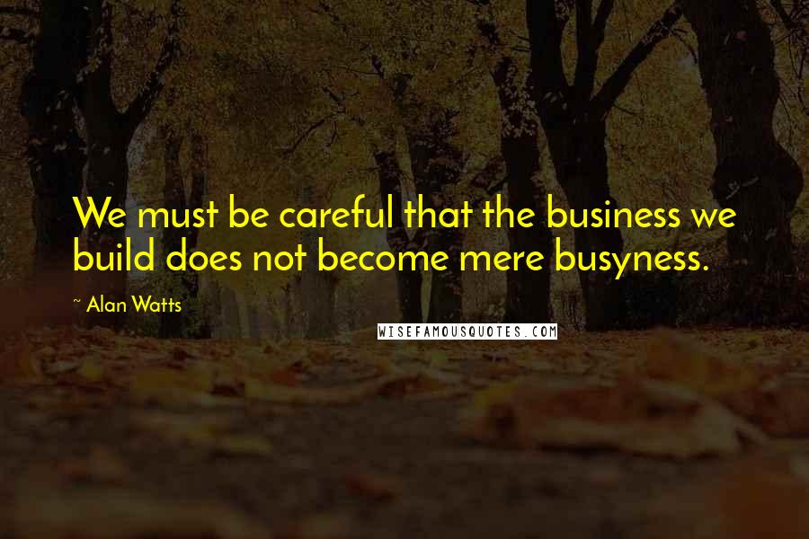 Alan Watts Quotes: We must be careful that the business we build does not become mere busyness.