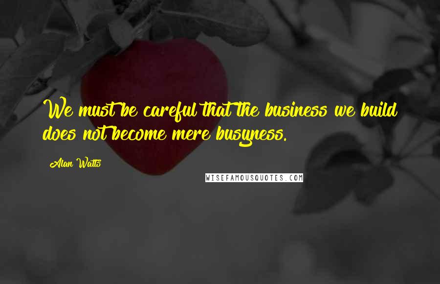 Alan Watts Quotes: We must be careful that the business we build does not become mere busyness.