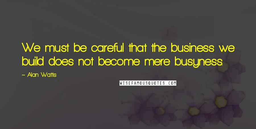 Alan Watts Quotes: We must be careful that the business we build does not become mere busyness.