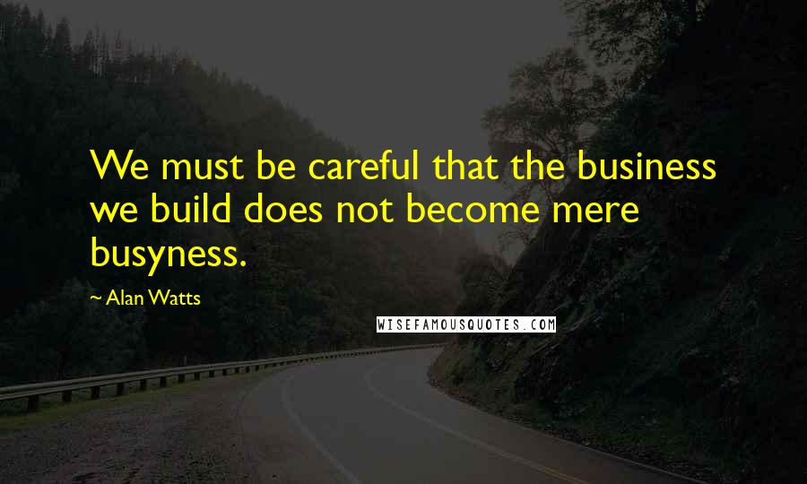 Alan Watts Quotes: We must be careful that the business we build does not become mere busyness.