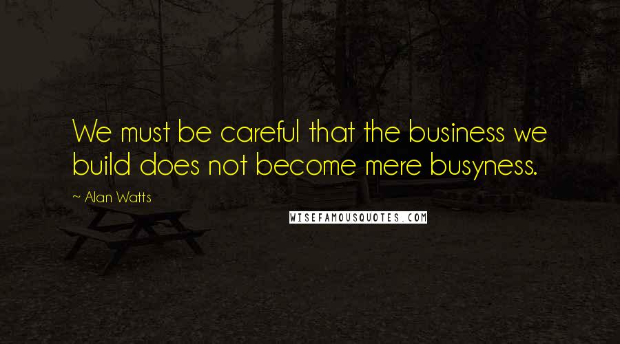 Alan Watts Quotes: We must be careful that the business we build does not become mere busyness.