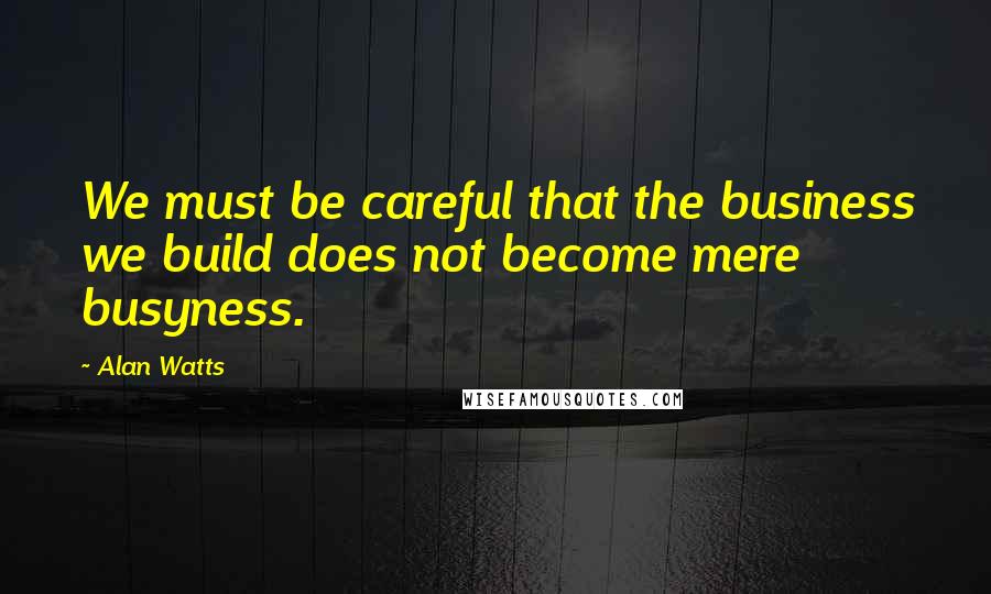 Alan Watts Quotes: We must be careful that the business we build does not become mere busyness.