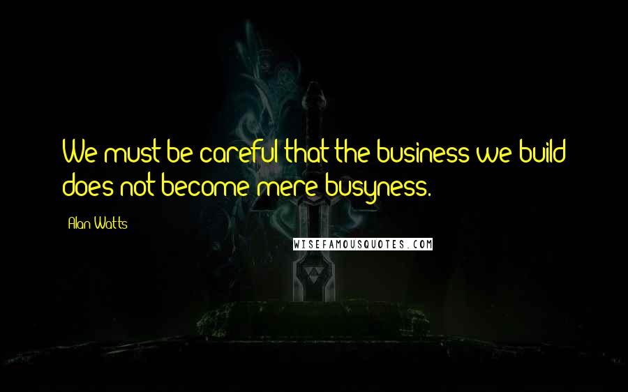 Alan Watts Quotes: We must be careful that the business we build does not become mere busyness.