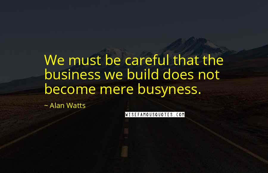 Alan Watts Quotes: We must be careful that the business we build does not become mere busyness.