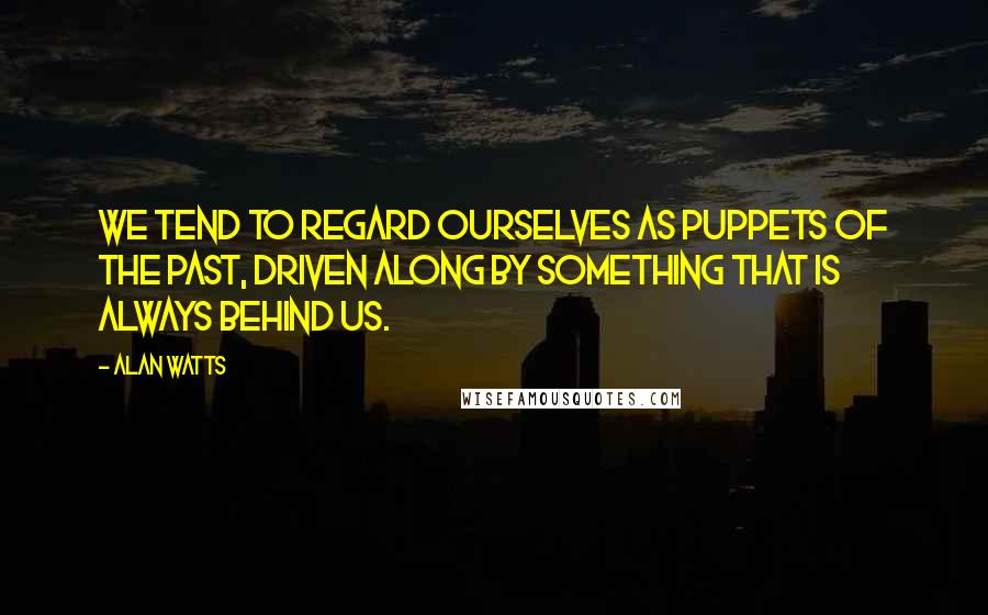 Alan Watts Quotes: We tend to regard ourselves as puppets of the Past, driven along by something that is always behind us.